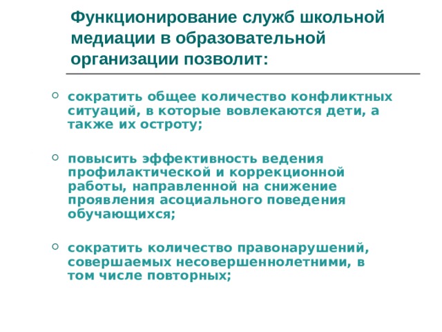 Функционирование служб школьной медиации в образовательной организации позволит: сократить общее количество конфликтных ситуаций, в которые вовлекаются дети, а также их остроту;  повысить эффективность ведения профилактической и коррекционной работы, направленной на снижение проявления асоциального поведения обучающихся;  сократить количество правонарушений, совершаемых несовершеннолетними, в том числе повторных; 