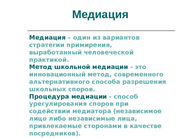 Медиация Медиация  – один из вариантов стратегии примирения, выработанный человеческой практикой.  Метод школьной медиации - это инновационный метод, современного альтернативного способа разрешения школьных споров. Процедура медиации - способ урегулирования споров при содействии медиатора (независимое лицо либо независимые лица, привлекаемые сторонами в качестве посредников). 