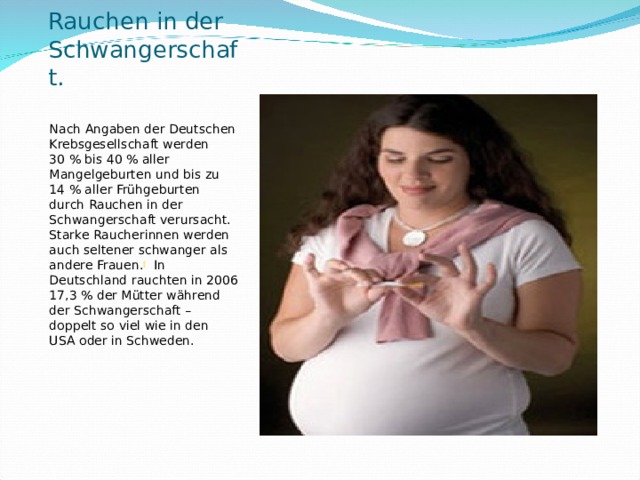 Rauchen in der Schwangerschaft.   Nach Angaben der Deutschen Krebsgesellschaft werden 30 % bis 40 % aller Mangelgeburten und bis zu 14 % aller Frühgeburten durch Rauchen in der Schwangerschaft verursacht. Starke Raucherinnen werden auch seltener schwanger als andere Frauen. [  In Deutschland rauchten in 2006 17,3 % der Mütter während der Schwangerschaft – doppelt so viel wie in den USA oder in Schweden.  