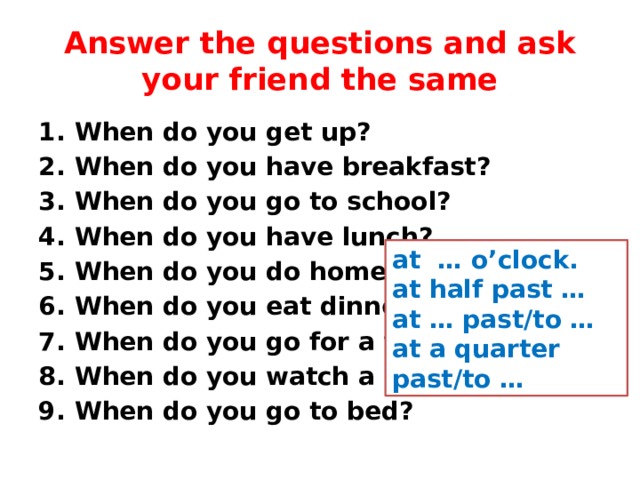 Answer the questions and ask your friend the same When do you get up? When do you have breakfast? When do you go to school? When do you have lunch? When do you do homework? When do you eat dinner? When do you go for a walk? When do you watch a DVD? When do you go to bed? at … o’clock. at half past … at … past/to … at a quarter past/to … 