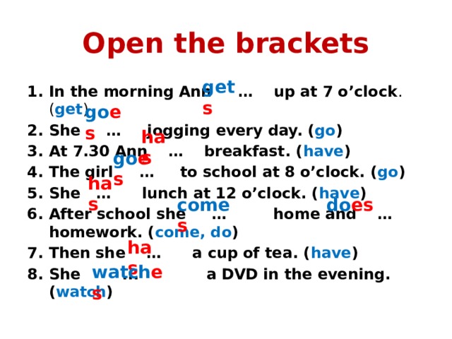 Open the brackets get s In the morning Ann … up at 7 o’clock . ( get ) She … jogging every day. ( go ) At 7.30 Ann … breakfast. ( have ) The girl … to school at 8 o’clock. ( go ) She … lunch at 12 o’clock. ( have ) After school she … home and … homework. ( come, do ) Then she … a cup of tea. ( have ) She ... a DVD in the evening. ( watch ) go es has go es has come s do es has watch es 