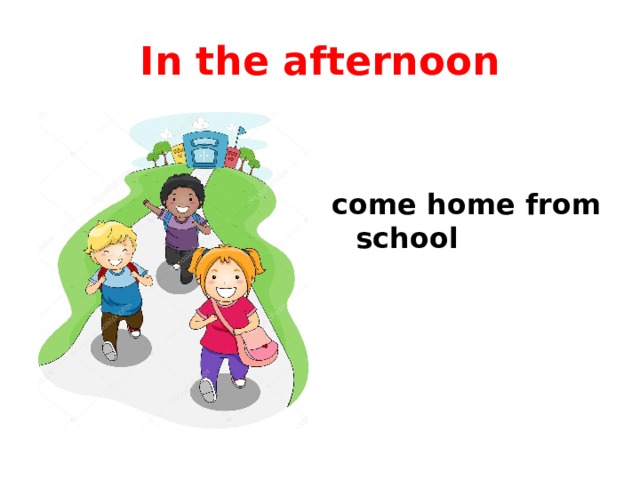 In the afternoon come home from school 