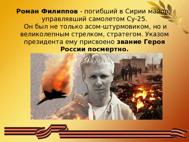 Роман Филиппов - погибший в Сирии майор,  управлявший самолетом Су-25.  Он был не только асом-штурмовиком, но и великолепным стрелком, стратегом. Указом президента ему присвоено звание Героя России посмертно.   
