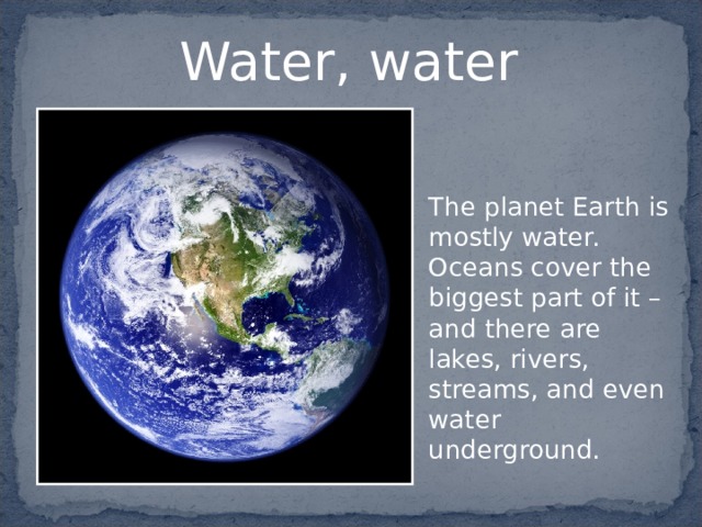 Water, water  The planet Earth is mostly water. Oceans cover the biggest part of it – and there are lakes, rivers, streams, and even water underground. 