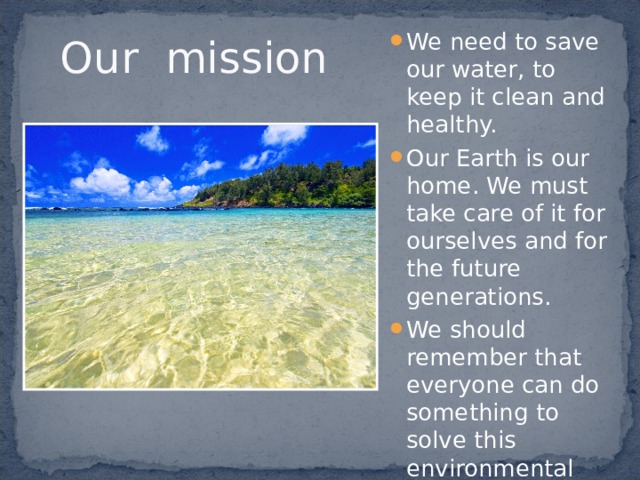 Our mission We need to save our water, to keep it clean and healthy. Our Earth is our home. We must take care of it for ourselves and for the future generations. We should remember that everyone can do something to solve this environmental problem. 