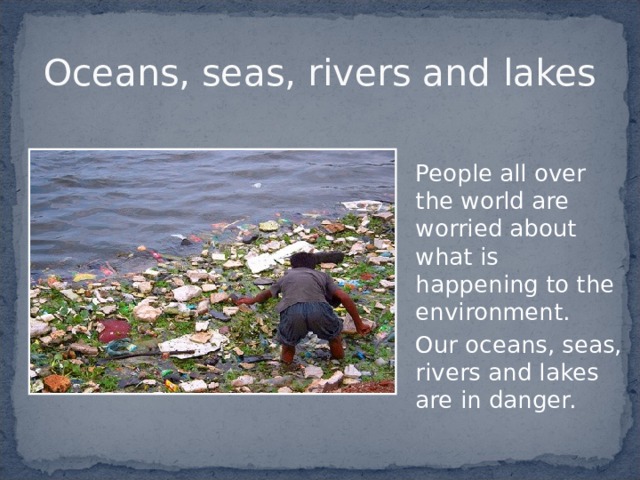 Oceans, seas, rivers and lakes  People all over the world are worried about what is happening to the environment.  Our oceans, seas, rivers and lakes are in danger. 