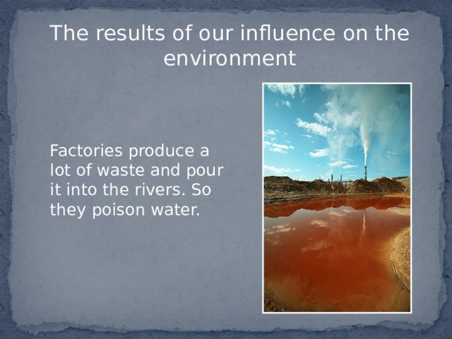 The results of our influence on the environment   Factories produce a lot of waste  and pour it into the rivers. So they poison water. 