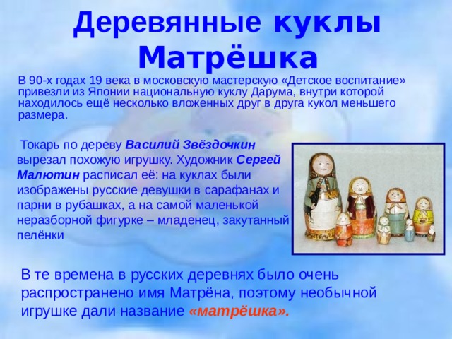 Деревянные куклы  Матрёшка  В 90-х годах 19 века в московскую мастерскую «Детское воспитание» привезли из Японии национальную куклу Дарума, внутри которой находилось ещё несколько вложенных друг в друга кукол меньшего размера.   Токарь по дереву Василий Звёздочкин вырезал похожую игрушку. Художник Сергей Малютин расписал её: на куклах были изображены русские девушки в сарафанах и парни в рубашках, а на самой маленькой неразборной фигурке – младенец, закутанный в пелёнки В те времена в русских деревнях было очень распространено имя Матрёна, поэтому необычной игрушке дали название «матрёшка».