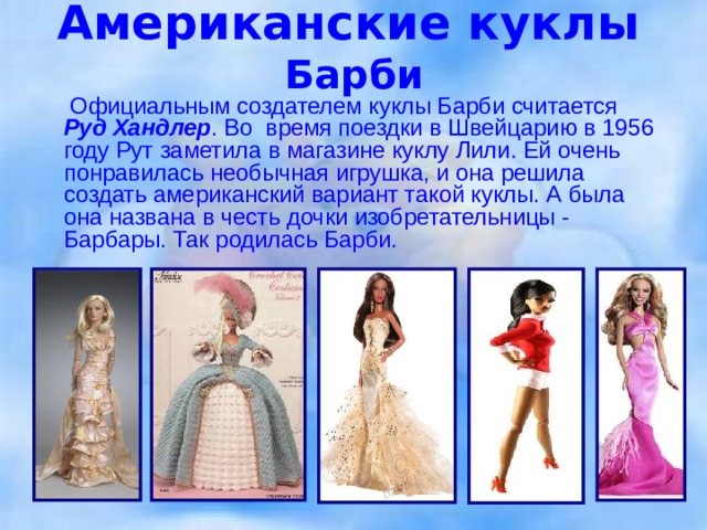 Американские куклы   Барби   Официальным создателем куклы Барби считается Руд Хандлер . Во время поездки в Швейцарию в 1956 году Рут заметила в магазине куклу Лили. Ей очень понравилась необычная игрушка, и она решила создать американский вариант такой куклы. А была она названа в честь дочки изобретательницы - Барбары. Так родилась Барби.