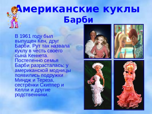 Американские куклы   Барби  В 1961 году был выпущен Кен, друг Барби. Рут так назвала куклу в честь своего сына Кеннета. Постепенно семья Барби разрасталась: у американской модницы появились подружки Миндж и Тереза, сестрёнки Скиппер и Келли и другие родственники.