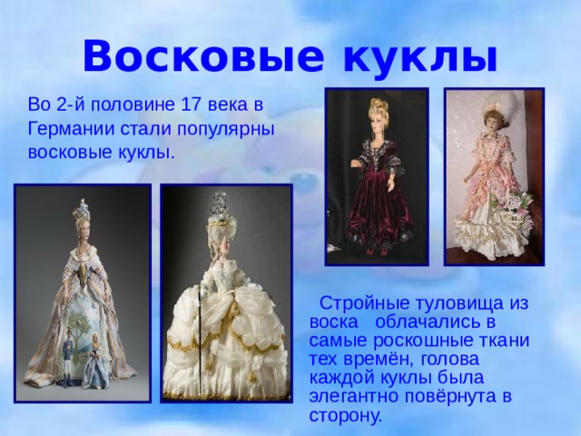 Восковые куклы  Во 2-й половине 17 века в Германии стали популярны восковые куклы.  Стройные туловища из воска облачались в самые роскошные ткани тех времён, голова каждой куклы была элегантно повёрнута в сторону.