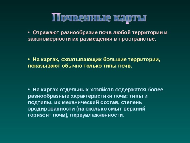  Отражают разнообразие почв любой территории и закономерности их размещения в пространстве.  На картах, охватывающих большие территории, показывают обычно только типы почв.  На картах отдельных хозяйств содержатся более разнообразные характеристики почв: типы и подтипы, их механический состав, степень эродированности (на сколько смыт верхний горизонт почв), переувлажненности. 