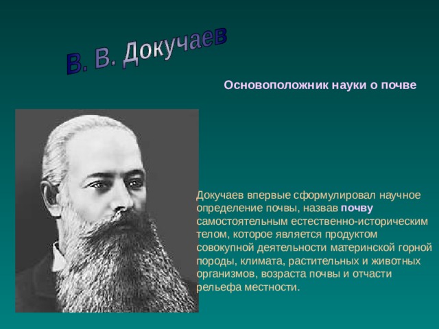 Основоположник науки о почве Докучаев впервые сформулировал научное определение почвы, назвав почву самостоятельным естественно-историческим телом, которое является продуктом совокупной деятельности материнской горной породы, климата, растительных и животных организмов, возраста почвы и отчасти рельефа местности. 