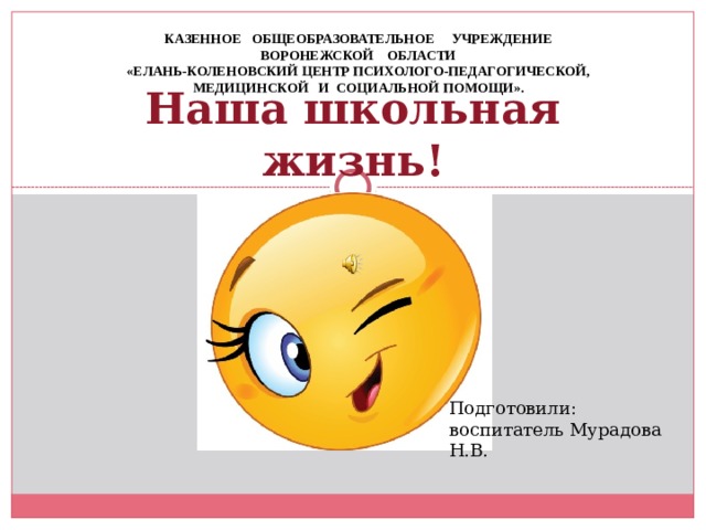 КАЗЕННОЕ ОБЩЕОБРАЗОВАТЕЛЬНОЕ УЧРЕЖДЕНИЕ ВОРОНЕЖСКОЙ ОБЛАСТИ «ЕЛАНЬ-КОЛЕНОВСКИЙ ЦЕНТР ПСИХОЛОГО-ПЕДАГОГИЧЕСКОЙ, МЕДИЦИНСКОЙ И СОЦИАЛЬНОЙ ПОМОЩИ». Наша школьная жизнь! Подготовили: воспитатель Мурадова Н.В. 