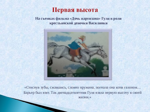  На съемках фильма «Дочь партизана» Гуля в роли крестьянской девочки Василинки          «Стиснув зубы, сжавшись, словно пружина, погнала она коня галопом… Барьер был взят. Так двенадцатилетняя Гуля взяла первую высоту в своей жизни.» 