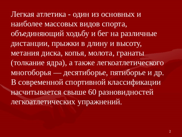 Легкая атлетика - один из основных и наиболее массовых видов спорта, объединяющий ходьбу и бег на различные дистанции, прыжки в длину и высоту, метания диска, копья, молота, гранаты (толкание ядра), а также легкоатлетического многоборья — десятиборье, пятиборье и др. В современной спортивной классификации насчитывается свыше 60 разновидностей легкоатлетических упражнений. 2 