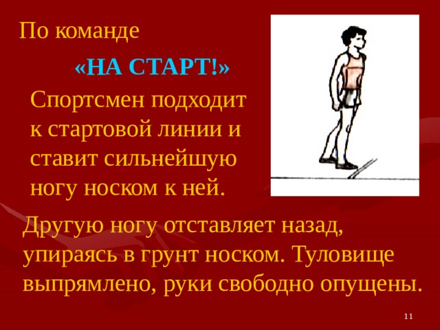 По команде «НА СТАРТ!» Спортсмен подходит к стартовой линии и ставит сильнейшую ногу носком к ней. Другую ногу отставляет назад, упираясь в грунт носком. Туловище выпрямлено, руки свободно опущены. 11 