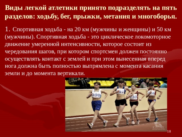 Виды легкой атлетики принято подразделять на пять разделов: ходьбу, бег, прыжки, метания и многоборья. 1. Спортивная ходьба - на 20 км (мужчины и женщины) и 50 км (мужчины). Спортивная ходьба - это циклическое локомоторное движение умеренной интенсивности, которое состоит из чередования шагов, при котором спортсмен должен постоянно осуществлять контакт с землей и при этом вынесенная вперед нога должна быть полностью выпрямлена с момента касания земли и до момента вертикали. 18 