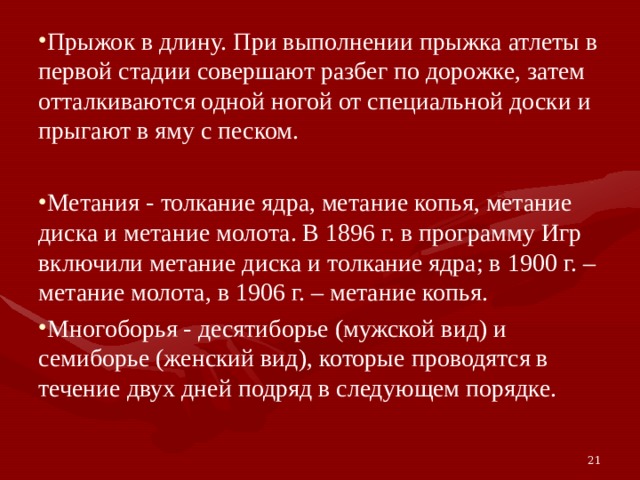 Прыжок в длину. При выполнении прыжка атлеты в первой стадии совершают разбег по дорожке, затем отталкиваются одной ногой от специальной доски и прыгают в яму с песком. Метания - толкание ядра, метание копья, метание диска и метание молота. В 1896 г. в программу Игр включили метание диска и толкание ядра; в 1900 г. – метание молота, в 1906 г. – метание копья. Многоборья - десятиборье (мужской вид) и семиборье (женский вид), которые проводятся в течение двух дней подряд в следующем порядке. 21 