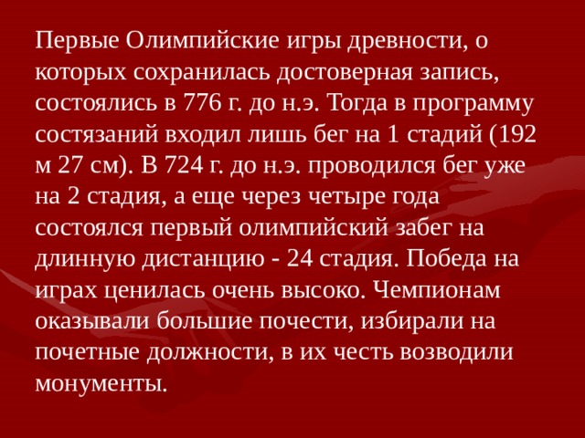 Первые Олимпийские игры древности, о которых сохранилась достоверная запись, состоялись в 776 г. до н.э. Тогда в программу состязаний входил лишь бег на 1 стадий (192 м 27 см). В 724 г. до н.э. проводился бег уже на 2 стадия, а еще через четыре года состоялся первый олимпийский забег на длинную дистанцию - 24 стадия. Победа на играх ценилась очень высоко. Чемпионам оказывали большие почести, избирали на почетные должности, в их честь возводили монументы. 