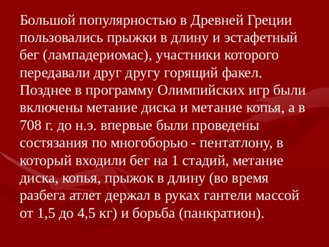 Большой популярностью в Древней Греции пользовались прыжки в длину и эстафетный бег (лампадериомас), участники которого передавали друг другу горящий факел. Позднее в программу Олимпийских игр были включены метание диска и метание копья, а в 708 г. до н.э. впервые были проведены состязания по многоборью - пентатлону, в который входили бег на 1 стадий, метание диска, копья, прыжок в длину (во время разбега атлет держал в руках гантели массой от 1,5 до 4,5 кг) и борьба (панкратион). 