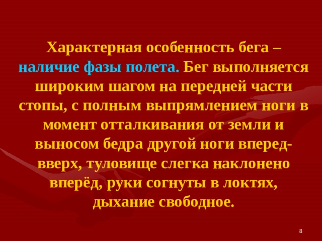 Характерная особенность бега – наличие фазы полета. Бег выполняется широким шагом на передней части стопы, с полным выпрямлением ноги в момент отталкивания от земли и выносом бедра другой ноги вперед-вверх, туловище слегка наклонено вперёд, руки согнуты в локтях, дыхание свободное. 8 