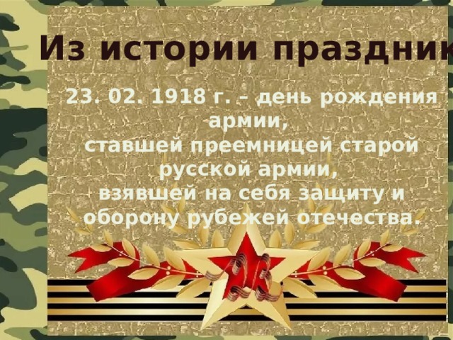Из истории праздника 23. 02. 1918 г. – день рождения армии, ставшей преемницей старой русской армии, взявшей на себя защиту и оборону рубежей отечества. 