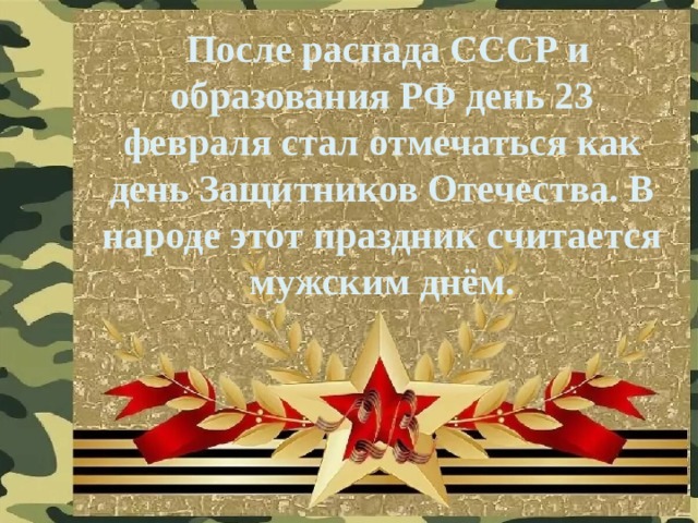  После распада СССР и образования РФ день 23 февраля стал отмечаться как день Защитников Отечества. В народе этот праздник считается мужским днём. 