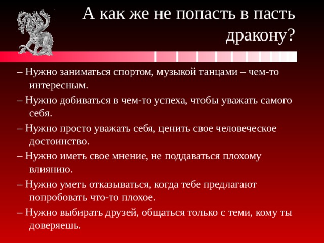 А как же не попасть в пасть дракону? – Нужно заниматься спортом, музыкой танцами – чем-то интересным. – Нужно добиваться в чем-то успеха, чтобы уважать самого себя. – Нужно просто уважать себя, ценить свое человеческое достоинство. – Нужно иметь свое мнение, не поддаваться плохому влиянию. – Нужно уметь отказываться, когда тебе предлагают попробовать что-то плохое. – Нужно выбирать друзей, общаться только с теми, кому ты доверяешь. 