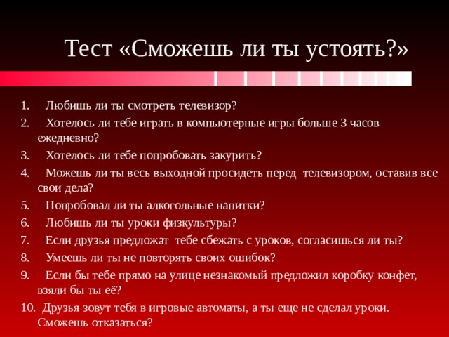 Тест «Сможешь ли ты устоять?» 1. Любишь ли ты смотреть телевизор? 2. Хотелось ли тебе играть в компьютерные игры больше 3 часов ежедневно? 3. Хотелось ли тебе попробовать закурить? 4. Можешь ли ты весь выходной просидеть перед телевизором, оставив все свои дела? 5. Попробовал ли ты алкогольные напитки? 6. Любишь ли ты уроки физкультуры? 7. Если друзья предложат тебе сбежать с уроков, согласишься ли ты? 8. Умеешь ли ты не повторять своих ошибок? 9. Если бы тебе прямо на улице незнакомый предложил коробку конфет, взяли бы ты её? 10. Друзья зовут тебя в игровые автоматы, а ты еще не сделал уроки. Сможешь отказаться? 