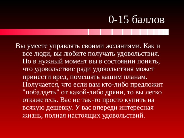 0-15 баллов Вы умеете управлять своими желаниями. Как и все люди, вы любите получать удовольствия. Но в нужный момент вы в состоянии понять, что удовольствие ради удовольствия может принести вред, помешать вашим планам. Получается, что если вам кто-либо предложит 