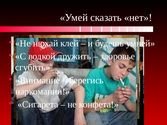 «Умей сказать «нет»! «Не нюхай клей – и будешь умней» «С водкой дружить – здоровье сгубить» «Внимание – берегись наркомании!»  «Сигарета – не конфета!» 