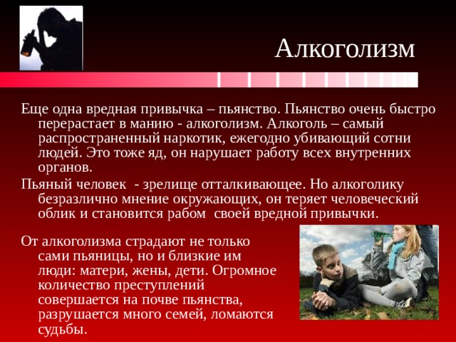 Алкоголизм Еще одна вредная привычка – пьянство. Пьянство очень быстро перерастает в манию - алкоголизм. Алкоголь – самый распространенный наркотик, ежегодно убивающий сотни людей. Это тоже яд, он нарушает работу всех внутренних органов. Пьяный человек - зрелище отталкивающее. Но алкоголику безразлично мнение окружающих, он теряет человеческий облик и становится рабом своей вредной привычки. От алкоголизма страдают не только сами пьяницы, но и близкие им люди: матери, жены, дети. Огромное количество преступлений совершается на почве пьянства, разрушается много семей, ломаются судьбы. 