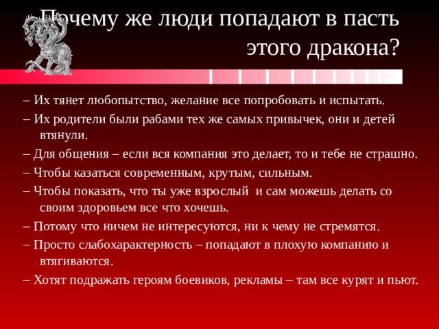 Почему же люди попадают в пасть этого дракона? – Их тянет любопытство, желание все попробовать и испытать. – Их родители были рабами тех же самых привычек, они и детей втянули. – Для общения – если вся компания это делает, то и тебе не страшно. – Чтобы казаться современным, крутым, сильным. – Чтобы показать, что ты уже взрослый и сам можешь делать со своим здоровьем все что хочешь. – Потому что ничем не интересуются, ни к чему не стремятся. – Просто слабохарактерность – попадают в плохую компанию и втягиваются. – Хотят подражать героям боевиков, рекламы – там все курят и пьют. 