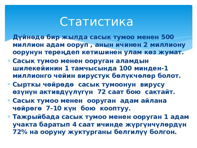 Статистика Дүйнөдө бир жылда сасык тумоо менен 500 миллион адам ооруп , анын ичинен 2 миллиону оорунун тереңдеп кетишинен улам көз жумат. Сасык тумоо менен ооруган аламдын шилекейинин 1 тамчысында 100 минден-1 миллионго чейин вирустук бөлүкчөлөр болот. Сырткы чөйрөдө  сасык тумоонун  вирусу өзүнүн активдүүлүгүн  72 саат бою  сактайт. Сасык тумоо менен  ооруган  адам айлана чөйрөгө  7-10 күн  бою  кооптуу. Тажрыйбада сасык тумоо менен ооруган 1 адам учакта баратып 4 саат ичинде жүргүнчүлөрдүн 72% на ооруну жуктурганы белгилүү болгон. 