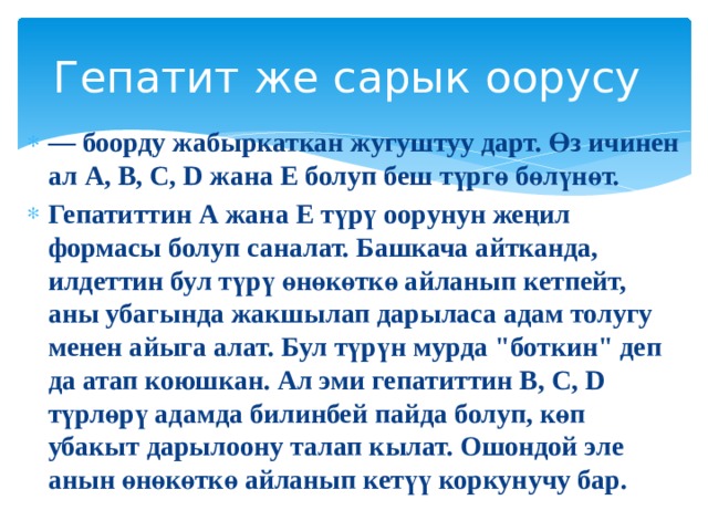 Гепатит же сарык оорусу — боорду жабыркаткан жугуштуу дарт. Өз ичинен ал А, В, С, D жана Е болуп беш түргө бөлүнөт. Гепатиттин А жана Е түрү оорунун жеңил формасы болуп саналат. Башкача айтканда, илдеттин бул түрү өнөкөткө айланып кетпейт, аны убагында жакшылап дарыласа адам толугу менен айыга алат. Бул түрүн мурда 