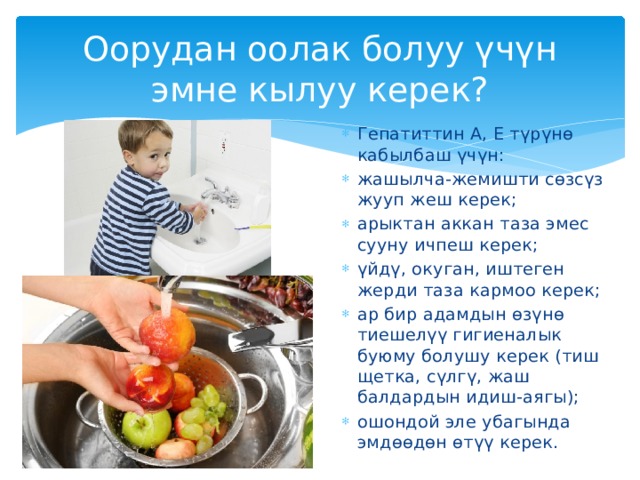 Оорудан оолак болуу үчүн эмне кылуу керек? Гепатиттин А, Е түрүнө кабылбаш үчүн: жашылча-жемишти сөзсүз жууп жеш керек; арыктан аккан таза эмес сууну ичпеш керек; үйдү, окуган, иштеген жерди таза кармоо керек; ар бир адамдын өзүнө тиешелүү гигиеналык буюму болушу керек (тиш щетка, сүлгү, жаш балдардын идиш-аягы); ошондой эле убагында эмдөөдөн өтүү керек. 