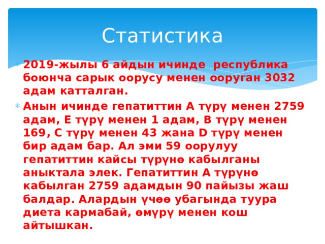 Статистика 2019-жылы 6 айдын ичинде республика боюнча сарык оорусу менен ооруган 3032 адам катталган. Анын ичинде гепатиттин А түрү менен 2759 адам, Е түрү менен 1 адам, В түрү менен 169, С түрү менен 43 жана D түрү менен бир адам бар. Ал эми 59 оорулуу гепатиттин кайсы түрүнө кабылганы аныктала элек. Гепатиттин А түрүнө кабылган 2759 адамдын 90 пайызы жаш балдар. Алардын үчөө убагында туура диета кармабай, өмүрү менен кош айтышкан. 