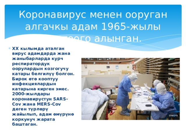 Коронавирус менен ооруган алгачкы адам 1965-жылы каттоого алынган. XX кылымда аталган вирус адамдарда жана жаныбарларда курч респиратордук оорулардын козгогучу катары белгилүү болгон. Бирок өтө кооптуу инфекциялардын катарына кирген эмес. 2000-жылдары коронавирустун SARS-Cov жана MERS-Cov деген түрлөрү жайылып, адам өмүрүнө коркунуч жарата баштаган. 