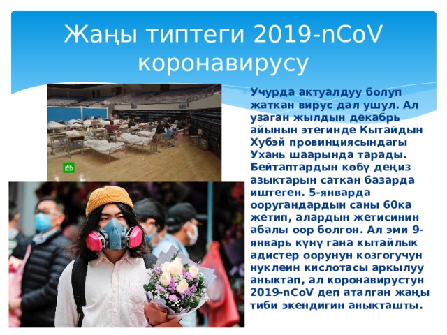 Жаңы типтеги 2019-nCoV коронавирусу Учурда актуалдуу болуп жаткан вирус дал ушул. Ал узаган жылдын декабрь айынын этегинде Кытайдын Хубэй провинциясындагы Ухань шаарында тарады. Бейтаптардын көбү деңиз азыктарын саткан базарда иштеген. 5-январда ооругандардын саны 60ка жетип, алардын жетисинин абалы оор болгон. Ал эми 9-январь күнү гана кытайлык адистер оорунун козгогучун нуклеин кислотасы аркылуу аныктап, ал коронавирустун 2019-nCoV деп аталган жаңы тиби экендигин аныкташты. 