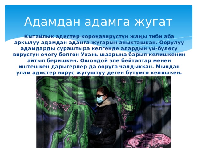 Адамдан адамга жугат Кытайлык адистер коронавирустун жаңы тиби аба аркылуу адамдан адамга жугарын аныкташкан. Оорулуу адамдарды сураштыра келгенде алардын үй-бүлөсү вирустун очогу болгон Ухань шаарына барып келишкенин айтып беришкен. Ошондой эле бейтаптар менен иштешкен дарыгерлер да ооруга чалдыккан. Мындан улам адистер вирус жугуштуу деген бүтүмгө келишкен. 