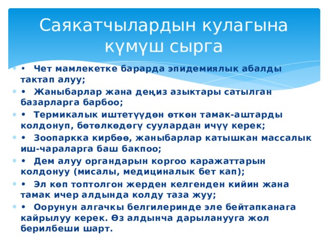 Саякатчылардын кулагына күмүш сырга •  Чет мамлекетке барарда эпидемиялык абалды тактап алуу; •  Жаныбарлар жана деңиз азыктары сатылган базарларга барбоо; •  Термикалык иштетүүдөн өткөн тамак-аштарды колдонуп, бөтөлкөдөгү суулардан ичүү керек; •  Зоопаркка кирбөө, жаныбарлар катышкан массалык иш-чараларга баш бакпоо; •  Дем алуу органдарын коргоо каражаттарын колдонуу (мисалы, медициналык бет кап); •  Эл көп топтолгон жерден келгенден кийин жана тамак ичер алдында колду таза жуу; •  Оорунун алгачкы белгилеринде эле бейтапканага кайрылуу керек. Өз алдынча дарыланууга жол берилбеши шарт. 