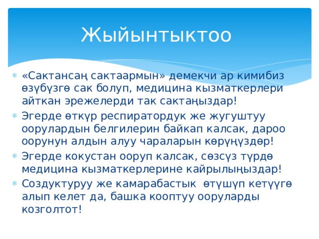 Жыйынтыктоо «Сактансаң сактаармын» демекчи ар кимибиз өзүбүзгө сак болуп, медицина кызматкерлери айткан эрежелерди так сактаңыздар! Эгерде өткүр респиратордук же жугуштуу оорулардын белгилерин байкап калсак, дароо оорунун алдын алуу чараларын көрүңүздөр! Эгерде кокустан ооруп калсак, сөзсүз түрдө медицина кызматкерлерине кайрылыңыздар! Создуктуруу же камарабастык өтүшүп кетүүгө алып келет да, башка кооптуу ооруларды козголтот! 