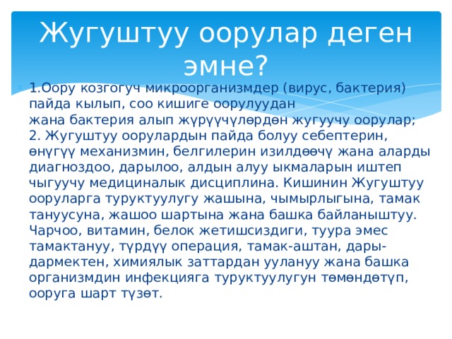 Жугуштуу оорулар деген эмне? 1.Оору козгогуч микроорганизмдер (вирус, бактерия) пайда кылып, соо кишиге оорулуудан жана бактерия алып жүрүүчүлөрдөн жугуучу оорулар;  2. Жугуштуу оорулардын пайда болуу себептерин, өнүгүү механизмин, белгилерин изилдөөчү жана аларды диагноздоо, дарылоо, алдын алуу ыкмаларын иштеп чыгуучу медициналык дисциплина. Кишинин Жугуштуу ооруларга туруктуулугу жашына, чымырлыгына, тамак тануусуна, жашоо шартына жана башка байланыштуу. Чарчоо, витамин, белок жетишсиздиги, туура эмес тамактануу, түрдүү операция, тамак-аштан, дары-дармектен, химиялык заттардан уулануу жана башка организмдин инфекцияга туруктуулугун төмөндөтүп, ооруга шарт түзөт. 