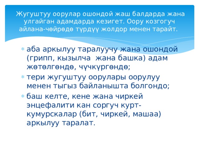  Жугуштуу оорулар ошондой жаш балдарда жана улгайган адамдарда кезигет. Оору козгогуч айлана-чөйрөдө түрдүү жолдор менен тарайт. аба аркылуу таралуучу жана ошондой (грипп, кызылча жана башка) адам жөтөлгөндө, чүчкүргөндө; тери жугуштуу оорулары оорулуу менен тыгыз байланышта болгондо; баш келте, кене жана чиркей энцефалити кан соргуч курт-кумурскалар (бит, чиркей, машаа) аркылуу таралат. 