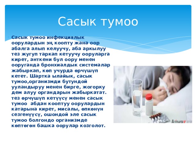 Сасык тумоо Сасык тумоо инфекциялык оорулардын эң коопту жана оор абалга алып келуучу, аба аркылуу тез жугуп таркап кетуучу ооруларга кирет, анткени бул оору менен ооруганда бронхиалдык системалар жабыркап, көп учурда өрчүшүп кетет. Шартка ылайык, сасык тумоо,организмди бутундой ууландыруу менен бирге, жогорку дем алуу органдарын жабыркатат. тез өрчүшүп кетүүсү менен сасык тумоо абдан кооптуу оорулардын катарына кирет, мисалы, өпкөнүн сезгенүүсү, ошондой эле сасык тумоо болгондо организмде көптөгөн башка оорулар козголот. 