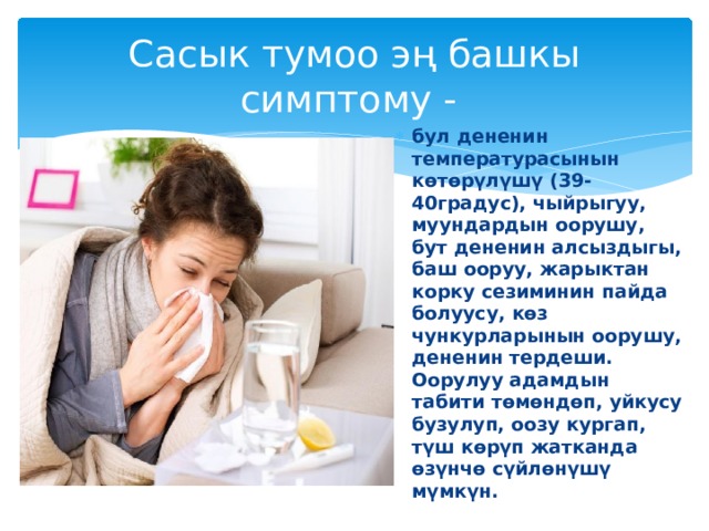 Сасык тумоо эң башкы симптому - бул дененин температурасынын көтөрүлүшү (39-40градус), чыйрыгуу, муундардын оорушу, бут дененин алсыздыгы, баш ооруу, жарыктан корку сезиминин пайда болуусу, көз чункурларынын оорушу, дененин тердеши. Оорулуу адамдын табити төмөндөп, уйкусу бузулуп, оозу кургап, түш көрүп жатканда өзүнчө сүйлөнүшү мүмкүн. 