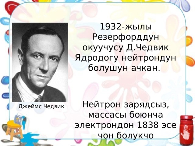 1932-жылы Резерфорддун окуучусу Д.Чедвик Ядродогу нейтрондун болушун ачкан. Нейтрон зарядсыз, массасы боюнча электрондон 1838 эсе чон болукчо Джеймс Чедвик 