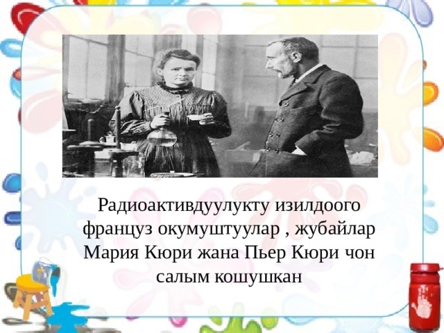 Радиоактивдуулукту изилдоого француз окумуштуулар , жубайлар Мария Кюри жана Пьер Кюри чон салым кошушкан 