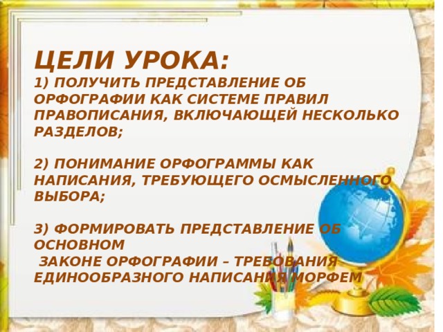 Цели урока:  1) Получить представление об орфографии как системе правил правописания, включающей несколько разделов;  2) ПОНИМАНИЕ ОРФОГРАММЫ КАК НАПИСАНИЯ, ТРЕБУЮЩЕГО ОСМЫСЛЕННОГО ВЫБОРА;  3) Формировать представление об основном  законе орфографии – требования единообразного написания морфем 